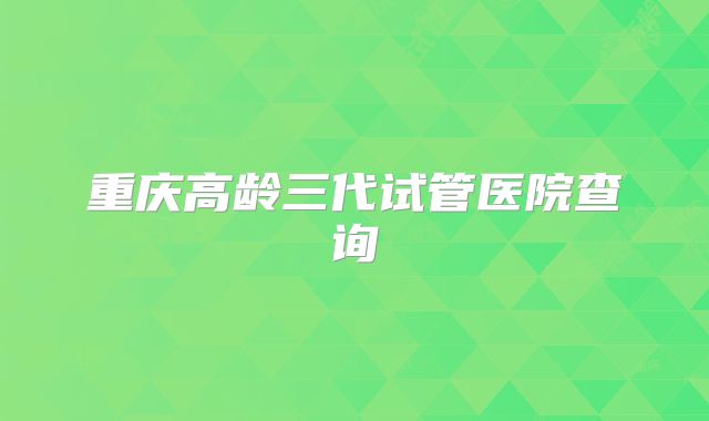 重庆高龄三代试管医院查询