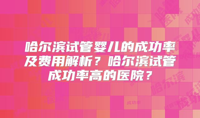 哈尔滨试管婴儿的成功率及费用解析?哈尔滨试管成功率高的医院?