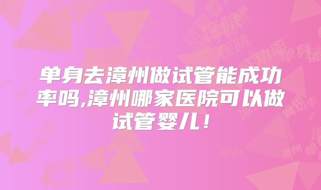 单身去漳州做试管能成功率吗,漳州哪家医院可以做试管婴儿!
