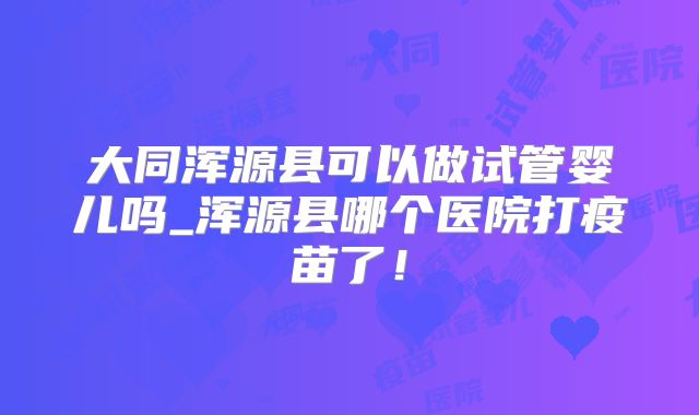 大同浑源县可以做试管婴儿吗_浑源县哪个医院打疫苗了!