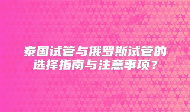 泰国试管与俄罗斯试管的选择指南与注意事项?