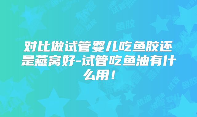 对比做试管婴儿吃鱼胶还是燕窝好-试管吃鱼油有什么用!