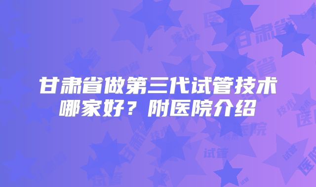 甘肃省做第三代试管技术哪家好?附医院介绍
