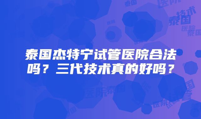泰国杰特宁试管医院合法吗？三代技术真的好吗？