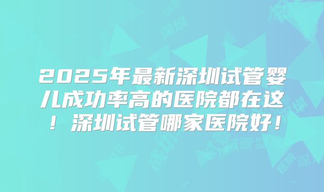 2025年最新深圳试管婴儿成功率高的医院都在这!深圳试管哪家医院好!