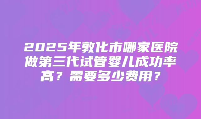 2025年敦化市哪家医院做第三代试管婴儿成功率高？需要多少费用？