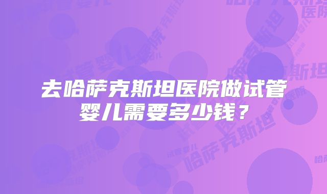 去哈萨克斯坦医院做试管婴儿需要多少钱？