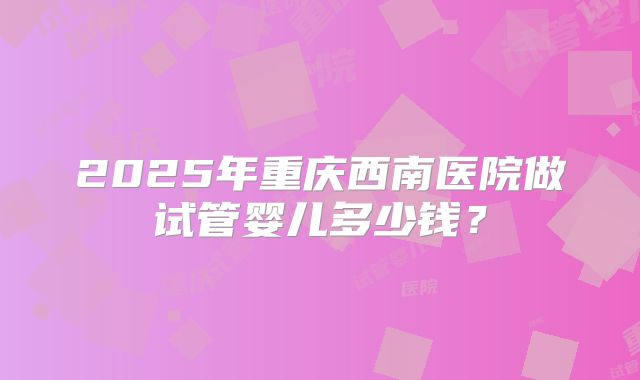 2025年重庆西南医院做试管婴儿多少钱?
