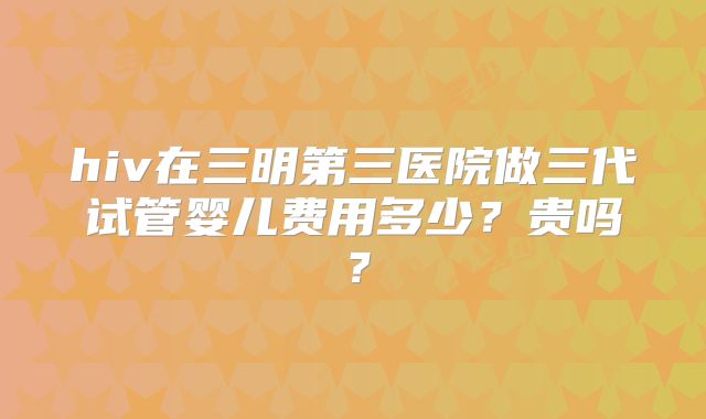 hiv在三明第三医院做三代试管婴儿费用多少?贵吗?