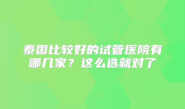 泰国比较好的试管医院有哪几家？这么选就对了