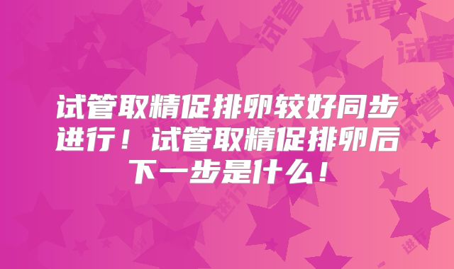 试管取精促排卵较好同步进行!试管取精促排卵后下一步是什么!