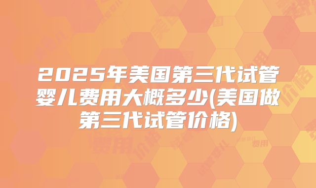 2025年美国第三代试管婴儿费用大概多少(美国做第三代试管价格)