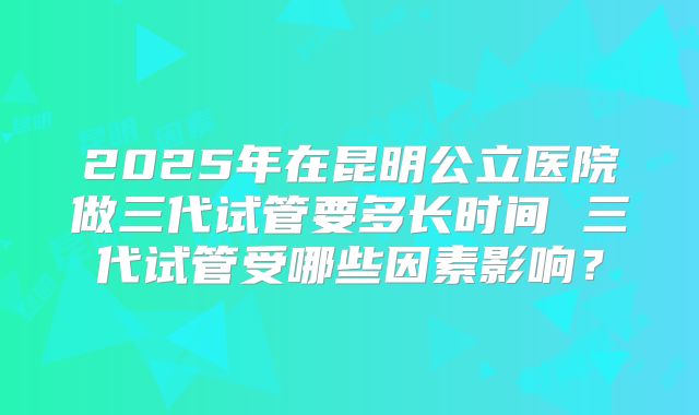 2025年在昆明公立医院做三代试管要多长时间 三代试管受哪些因素影响？