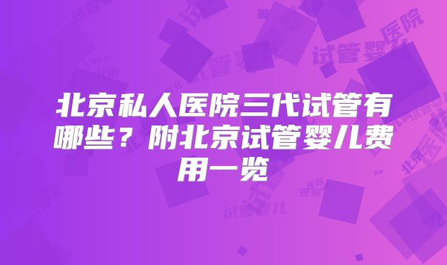 北京私人医院三代试管有哪些？附北京试管婴儿费用一览