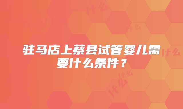 驻马店上蔡县试管婴儿需要什么条件?