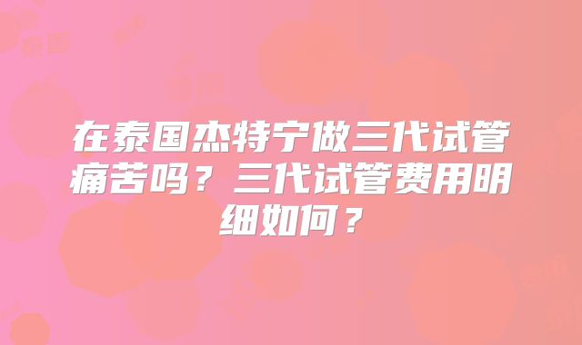 在泰国杰特宁做三代试管痛苦吗?三代试管费用明细如何?