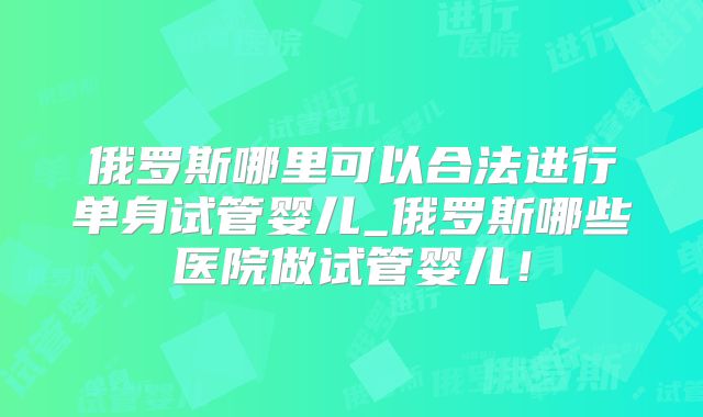 俄罗斯哪里可以合法进行单身试管婴儿_俄罗斯哪些医院做试管婴儿!