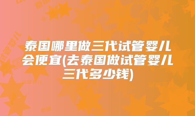 泰国哪里做三代试管婴儿会便宜(去泰国做试管婴儿三代多少钱)
