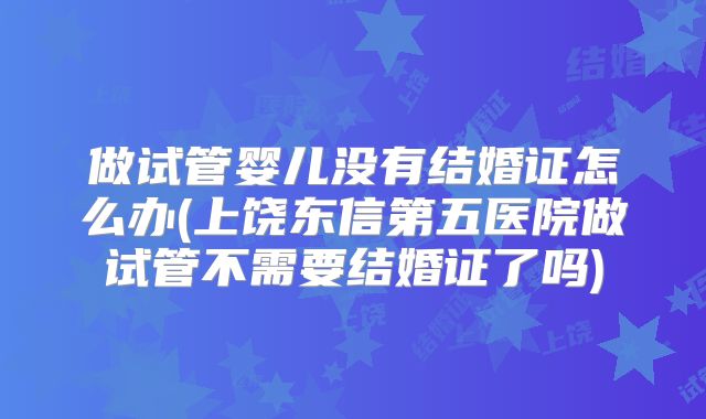 做试管婴儿没有结婚证怎么办(上饶东信第五医院做试管不需要结婚证了吗)