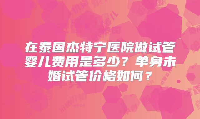 在泰国杰特宁医院做试管婴儿费用是多少?单身未婚试管价格如何?