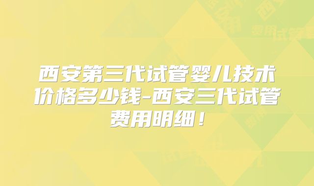 西安第三代试管婴儿技术价格多少钱-西安三代试管费用明细!