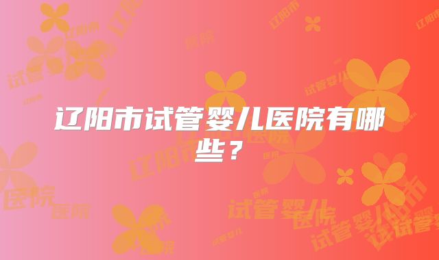 辽阳市试管婴儿医院有哪些?