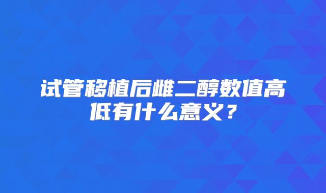 试管移植后雌二醇数值高低有什么意义?
