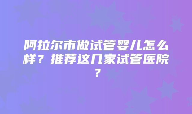 阿拉尔市做试管婴儿怎么样？推荐这几家试管医院？
