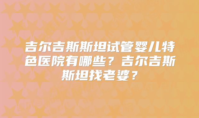 吉尔吉斯斯坦试管婴儿特色医院有哪些？吉尔吉斯斯坦找老婆？