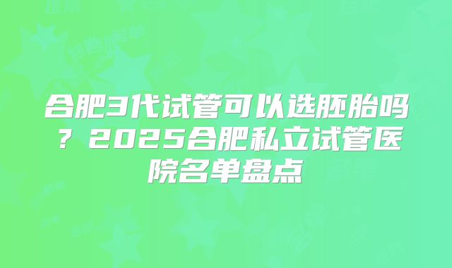 合肥3代试管可以选胚胎吗?2025合肥私立试管医院名单盘点