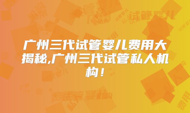 广州三代试管婴儿费用大揭秘,广州三代试管私人机构!