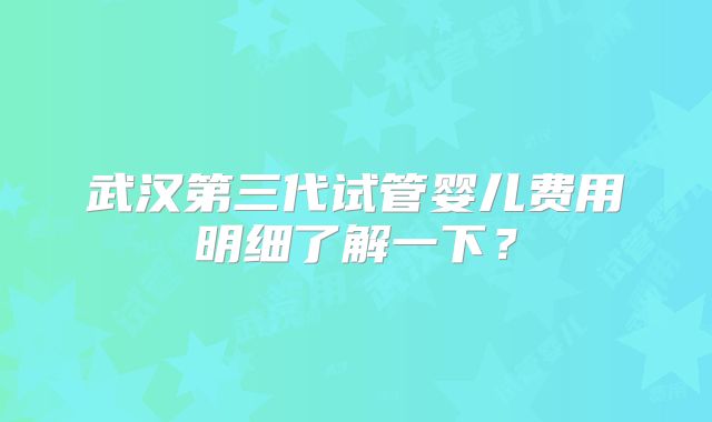 武汉第三代试管婴儿费用明细了解一下?