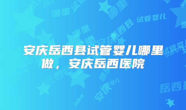 安庆岳西县试管婴儿哪里做,安庆岳西医院