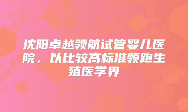 沈阳卓越领航试管婴儿医院，以比较高标准领跑生殖医学界