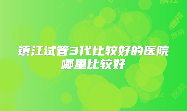 镇江试管3代比较好的医院哪里比较好