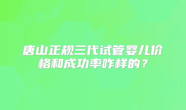 唐山正规三代试管婴儿价格和成功率咋样的?