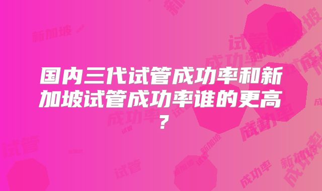 国内三代试管成功率和新加坡试管成功率谁的更高？