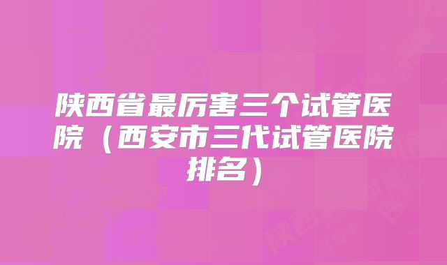 陕西省最厉害三个试管医院(西安市三代试管医院排名)