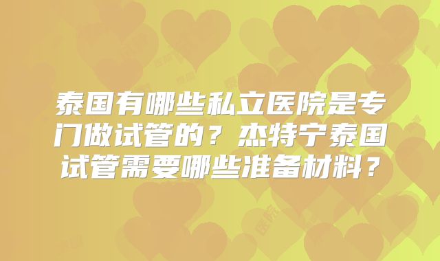 泰国有哪些私立医院是专门做试管的?杰特宁泰国试管需要哪些准备材料?