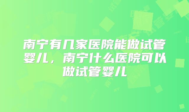 南宁有几家医院能做试管婴儿，南宁什么医院可以做试管婴儿
