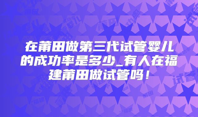 在莆田做第三代试管婴儿的成功率是多少_有人在福建莆田做试管吗!