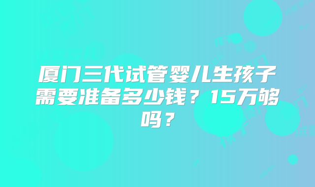 厦门三代试管婴儿生孩子需要准备多少钱?15万够吗?