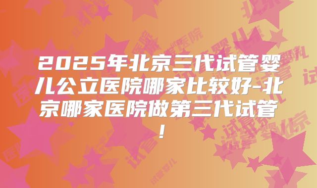 2025年北京三代试管婴儿公立医院哪家比较好-北京哪家医院做第三代试管!