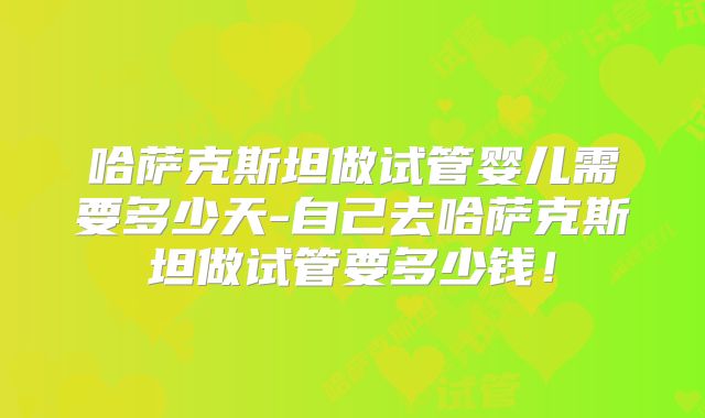 哈萨克斯坦做试管婴儿需要多少天-自己去哈萨克斯坦做试管要多少钱!