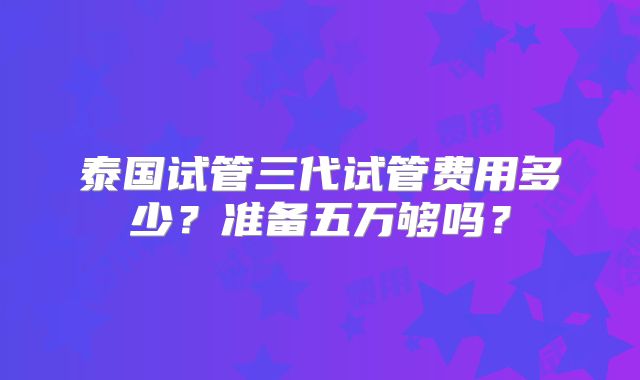 泰国试管三代试管费用多少?准备五万够吗?
