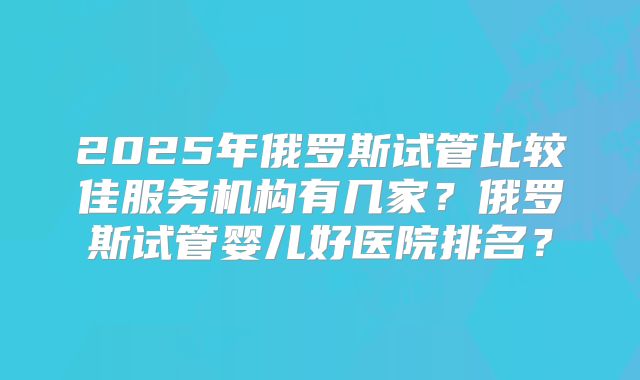 2025年俄罗斯试管比较佳服务机构有几家？俄罗斯试管婴儿好医院排名？