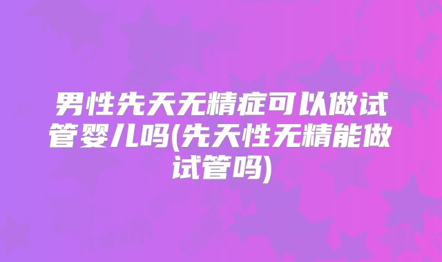 男性先天无精症可以做试管婴儿吗(先天性无精能做试管吗)