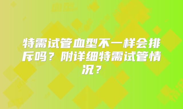 特需试管血型不一样会排斥吗？附详细特需试管情况？