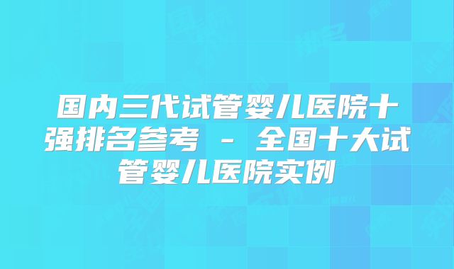 国内三代试管婴儿医院十强排名参考 - 全国十大试管婴儿医院实例