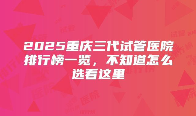 2025重庆三代试管医院排行榜一览,不知道怎么选看这里
